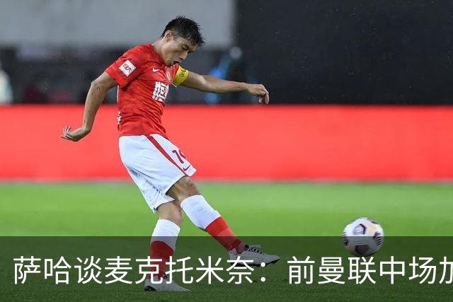 萨哈谈麦克托米奈：前曼联中场加盟皇马前景引人期待